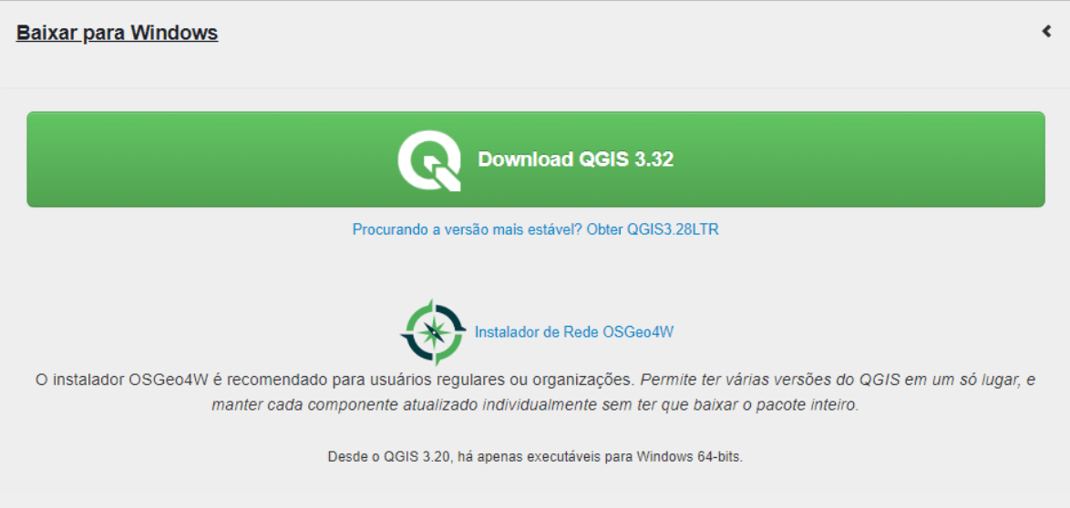 Seção 'Baixar para Windows', com um botão verde contando com o logo do QGIS seguido do texto 'Download QGIS 3.32'. Embaixo do botão, há o hiperlink “Procurando a versão mais estável? Obter QGIS 3.28LTR' e o hiperlink  'Instalador de Rede OSGeo4W' com o logo do OSGeo, seguido da recomendação 'O instalador OSGeo4W é recomendado para usuários regulares ou organizações. Permite ter várias versões do QGIS em um só lugar, e manter cada componente atualizado individualmente sem ter que baixar o pacote inteiro'. Por fim, há o aviso “Desde o QGIS 3.20, há apenas executáveis para Windows 64-bits.'